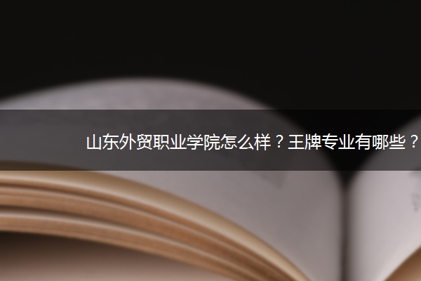 山东外贸职业学院怎么样？王牌专业有哪些？