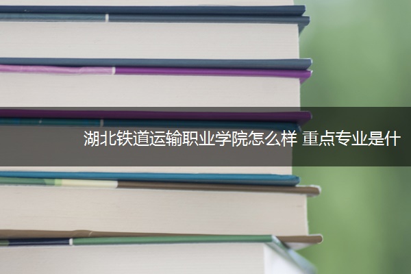 湖北铁道运输职业学院怎么样 重点专业是什么