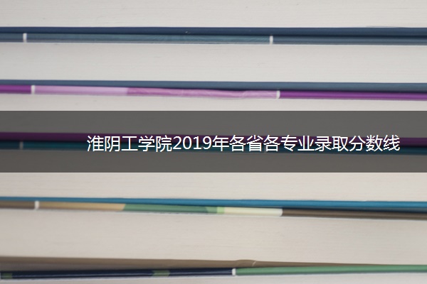 淮阴工学院2019年各省各专业录取分数线