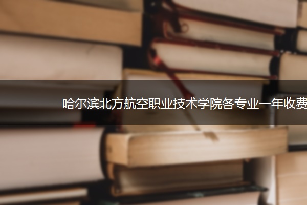 哈尔滨北方航空职业技术学院各专业一年收费是多少