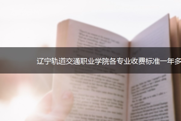 辽宁轨道交通职业学院各专业收费标准一年多少钱