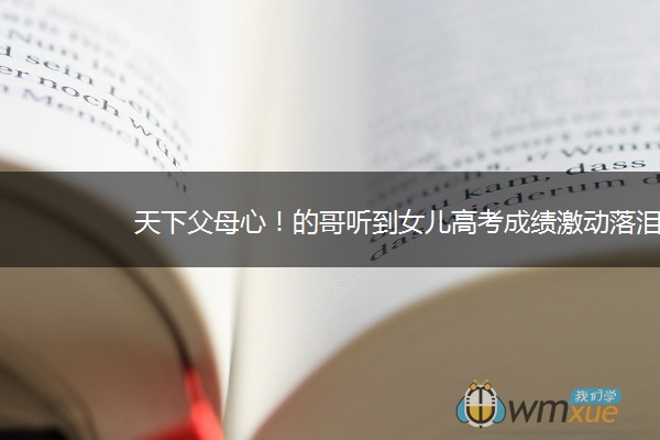 天下父母心！的哥听到女儿高考成绩激动落泪