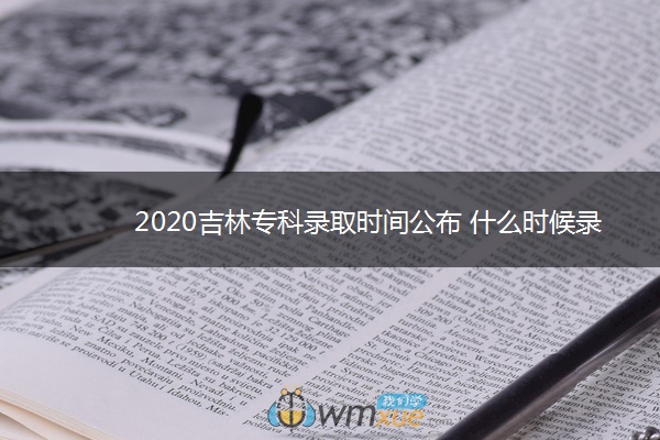 2020吉林专科录取时间公布 什么时候录取