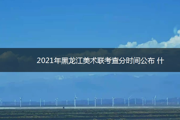 2021年黑龙江美术联考查分时间公布 什么时候查分