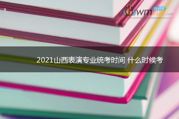 2021山西表演专业统考时间 什么时候考试